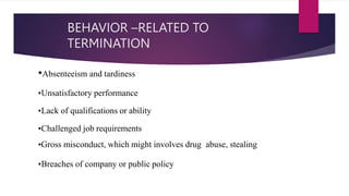 BEHAVIOR –RELATED TO
TERMINATION
•Absenteeism and tardiness
•Unsatisfactory performance
•Lack of qualifications or ability
•Challenged job requirements
•Gross misconduct, which might involves drug abuse, stealing
•Breaches of company or public policy
 