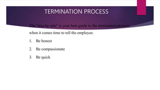 TERMINATION PROCESS
The “tree be rule” is your best guide to the termination process
when it comes time to tell the employee.
1. Be honest
2. Be compassionate
3. Be quick
 