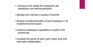• increase to the fullest the employee's job
satisfaction and self-actualization.
• develop and maintain a quality of worklife.
• develop overall personality of each employee in its
multidimensional aspect.
• enhance employee's capabilities to perform the
present job.
• inculcate the sense of team spirit, team work and
inter-team collaboration.
 
