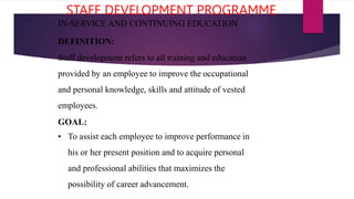 STAFF DEVELOPMENT PROGRAMME
IN-SERVICE AND CONTINUING EDUCATION
DEFINITION:
Staff development refers to all training and education
provided by an employee to improve the occupational
and personal knowledge, skills and attitude of vested
employees.
GOAL:
• To assist each employee to improve performance in
his or her present position and to acquire personal
and professional abilities that maximizes the
possibility of career advancement.
 