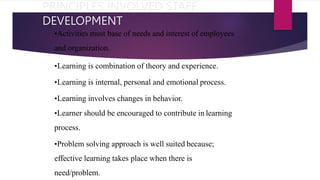 PRINCIPLES INVOLVED STAFF
DEVELOPMENT
•Activities must base of needs and interest of employees
and organization.
•Learning is combination of theory and experience.
•Learning is internal, personal and emotional process.
•Learning involves changes in behavior.
•Learner should be encouraged to contribute in learning
process.
•Problem solving approach is well suited because;
effective learning takes place when there is
need/problem.
 