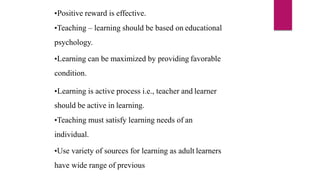 •Positive reward is effective.
•Teaching – learning should be based on educational
psychology.
•Learning can be maximized by providing favorable
condition.
•Learning is active process i.e., teacher and learner
should be active in learning.
•Teaching must satisfy learning needs of an
individual.
•Use variety of sources for learning as adult learners
have wide range of previous
 