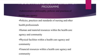 FACTORS INFLUENCING STAFF DEVELOPMENT
PROGRAMME
•Administrative philosophy, policies and practices of
health care agency
•Policies, practices and standards of nursing and other
health professionals
•Human and material resources within the health care
agency and community
•Physical facilities within a health care agency and
community
•Financial resources within a health care agency and
community
 
