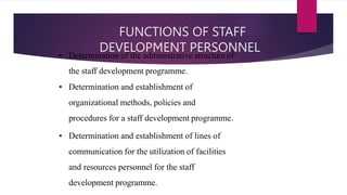 FUNCTIONS OF STAFF
DEVELOPMENT PERSONNEL
• Determination of the administrative structure of
the staff development programme.
• Determination and establishment of
organizational methods, policies and
procedures for a staff development programme.
• Determination and establishment of lines of
communication for the utilization of facilities
and resources personnel for the staff
development programme.
 