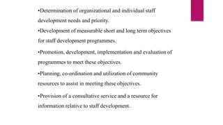 •Determination of organizational and individual staff
development needs and priority.
•Development of measurable short and long term objectives
for staff development programmes.
•Promotion, development, implementation and evaluation of
programmes to meet these objectives.
•Planning, co-ordination and utilization of community
resources to assist in meeting these objectives.
•Provision of a consultative service and a resource for
information relative to staff development.
 