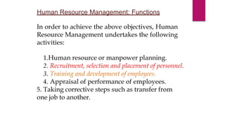 Human Resource Management: Functions
In order to achieve the above objectives, Human
Resource Management undertakes the following
activities:
1.Human resource or manpower planning.
2. Recruitment, selection and placement of personnel.
3. Training and development of employees.
4. Appraisal of performance of employees.
5. Taking corrective steps such as transfer from
one job to another.
 