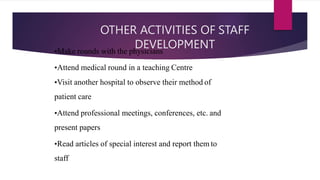 OTHER ACTIVITIES OF STAFF
DEVELOPMENT
•Make rounds with the physicians
•Attend medical round in a teaching Centre
•Visit another hospital to observe their method of
patient care
•Attend professional meetings, conferences, etc. and
present papers
•Read articles of special interest and report them to
staff
 