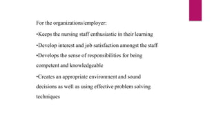 For the organizations/employer:
•Keeps the nursing staff enthusiastic in their learning
•Develop interest and job satisfaction amongst the staff
•Develops the sense of responsibilities for being
competent and knowledgeable
•Creates an appropriate environment and sound
decisions as well as using effective problem solving
techniques
 