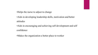 •Helps the nurse to adjust to change
•Aids in developing leadership skills, motivation and better
attitudes
•Aids in encouraging and achieving self development and self
confidence
•Makes the organization a better place to worker
 