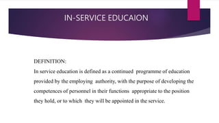 IN-SERVICE EDUCAION
DEFINITION:
In service education is defined as a continued programme of education
provided by the employing authority, with the purpose of developing the
competences of personnel in their functions appropriate to the position
they hold, or to which they will be appointed in the service.
 
