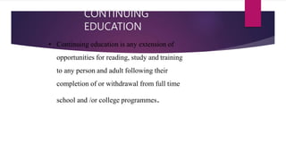 CONTINUING
EDUCATION
• Continuing education is any extension of
opportunities for reading, study and training
to any person and adult following their
completion of or withdrawal from full time
school and /or college programmes.
 