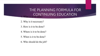 THE PLANNING FORMULA FOR
CONTINUING EDUCATION
1. What is to be done?
2. Why is it necessary?
3. How is it to be done?
4. Where is it to be done?
5. When is it to be done?
6. Who should do the job?
 