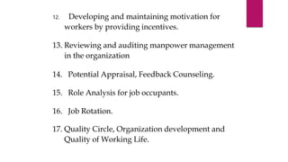 12. Developing and maintaining motivation for
workers by providing incentives.
13. Reviewing and auditing manpower management
in the organization
14. Potential Appraisal, Feedback Counseling.
15. Role Analysis for job occupants.
16. Job Rotation.
17. Quality Circle, Organization development and
Quality of Working Life.
 