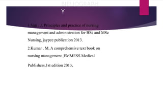 BIBLIOGRAPH
Y
1.Vati . J, Principles and practice of nursing
management and administration for BSc and MSc
Nursing, jaypee publication 2013.
2.Kumar . M, A comprehensive text book on
nursing management ,EMMESS Medical
Publishers,1st edition 2013.
 