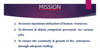 MISSION
1. Toensure maximum utilization of human resources.
2. To discover & obtain competent personnel for various
jobs.
3. To ensure the continuity & growth of the enterprise
through adequate staffing.
 