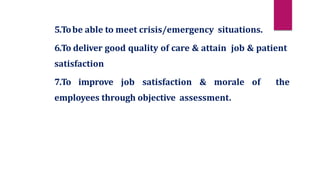 5.Tobe able to meet crisis/emergency situations.
6.To deliver good quality of care & attain job & patient
satisfaction
7.To improve job satisfaction & morale of the
employees through objective assessment.
 