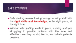 SAFE STAFFING
 Safe staffing means having enough nursing staff with
the right skills and knowledge, in the right place, at
the right time.
 Without safe staffing levels in place, nursing staff are
struggling to provide patients with the safe and
effective care they would like to, and which patients
deserve.
 