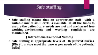 Safe staffing
• Safe staffing means that an appropriate staff with a
suitable mix of skill levels is available at all the times to
ensure the patient care needs are met and are hazard free
working environment and working conditions are
maintained .
( International Council of Nurses)
• Safe staffing is appropriate levels of Registered nurses
(RNs) to always meet the care as per needs of the patients.
(ANA)
 