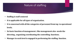 Nature of staffing
• Staffing is staff centered
• It is applicable for all types of organization.
• It is concerned with all the categories of personnel from top to operational
levels.
• Its basic function of management ; like management also needs the
directing , organizing coordinating the controlling functions.
• Manager in each level is engaged in performing the staffing function.
 