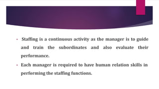 • Staffing is a continuous activity as the manager is to guide
and train the subordinates and also evaluate their
performance.
• Each manager is required to have human relation skills in
performing the staffing functions.
 