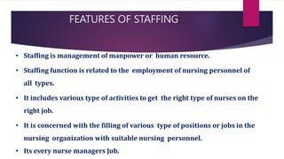 FEATURES OF STAFFING:
• Staffing is management of manpower or human resource.
• Staffing function is related to the employment of nursing personnel of
all types.
• It includes various type of activities to get the right type of nurses on the
right job.
• It is concerned with the filling of various type of positions or jobs in the
nursing organization with suitable nursing personnel.
• Its every nurse managers Job.
 