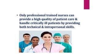 • Only professional trained nurses can
provide a high quality of patient care &
handle critically ill patients by providing
both technical & intrapersonal skills.
 
