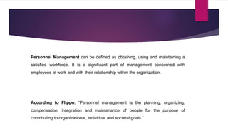 Personnel Management can be defined as obtaining, using and maintaining a
satisfied workforce. It is a significant part of management concerned with
employees at work and with their relationship within the organization.
According to Flippo, “Personnel management is the planning, organizing,
compensation, integration and maintenance of people for the purpose of
contributing to organizational, individual and societal goals.”
 