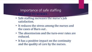 Importance of safe staffing
• RELATED TO NURSES :
• Safe staffing increases the nurse’s Job
satisfaction.
• It reduces the stress among the nurses and
the cases of Burn out .
• The absenteeism and the turn-over rates are
reduced.
• It has a positive impact on the continuity
and the quality of care by the nurses.
 