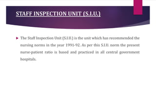 STAFF INSPECTION UNIT (S.I.U.)
 The Staff Inspection Unit (S.I.U.) is the unit which has recommended the
nursing norms in the year 1991-92. As per this S.I.U. norm the present
nurse-patient ratio is based and practiced in all central government
hospitals.
 