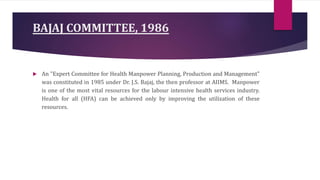 BAJAJ COMMITTEE, 1986
 An "Expert Committee for Health Manpower Planning, Production and Management"
was constituted in 1985 under Dr. J.S. Bajaj, the then professor at AIIMS. Manpower
is one of the most vital resources for the labour intensive health services industry.
Health for all (HFA) can be achieved only by improving the utilization of these
resources.
 