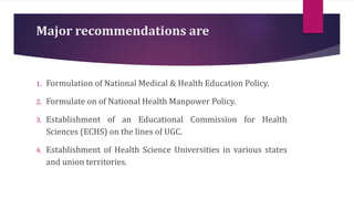 Major recommendations are
1. Formulation of National Medical & Health Education Policy.
2. Formulate on of National Health Manpower Policy.
3. Establishment of an Educational Commission for Health
Sciences (ECHS) on the lines of UGC.
4. Establishment of Health Science Universities in various states
and union territories.
 