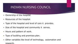 INDIAN NURSING COUNCIL
• Ownership of the hospital.
• Resources of the hospital.
• Type of the hospital and level of care it provides.
• Size of the hospital and community it serves.
• Hours and pattern of work.
• Type of building and premises plan.
• Other variables like level of technology, automation and
research.
 