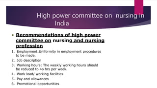 High power committee on nursing in
India
• Recommendations of high power
committee on nursing and nursing
profession
1. Employment:Uniformity in employment procedures
to be made.
2. Job description
3. Working hours: The weekly working hours should
be reduced to 4o hrs per week.
4. Work load/ working facilities
5. Pay and allowances
6. Promotional opportunities
 
