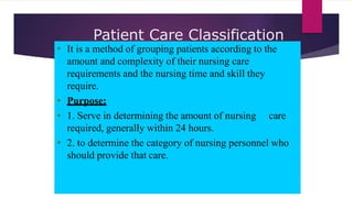 Patient Care Classification
System
• It is a method of grouping patients according to the
amount and complexity of their nursing care
requirements and the nursing time and skill they
require.
• Purpose:
• 1. Serve in determining the amount of nursing care
required, generally within 24 hours.
• 2. to determine the category of nursing personnel who
should provide that care.
 