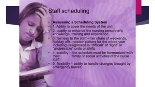 Staff scheduling
• Assessing a Scheduling System
• 1. Ability to cover the needs of the unit
• 2. quality to enhance the nursing personnel's
knowledge, training and experience
• 3. fairness to the staff – fair share of weekends,
holiday offs, rotation patters for the whole year
including assignment to “difficult” or “light” or
“undesirable” units or shifts
• 4. stability – the schedule must be harmonized with
their family or social activities of the nurse
staff
• 5. flexibility – ability to handle changes brought by
emergency leaves
•
 