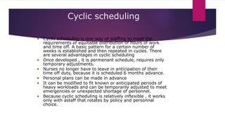 Cyclic scheduling
• Cyclic scheduling is one way of staffing to meet the
requirements of equitable distribution of hours of work
and time off. A basic pattern for a certain number of
weeks is established and then repeated in cycles. There
are several advantages in cyclic scheduling
• Once developed , it is permenant schedule, requires only
temporary adjustments.
• Nurses no longer have to leave in anticipation of their
time off duty, because it is scheduled 6 months advance.
• Personal plans can be made in advance
• It can be modified to fit known or anticipated periods of
heavy workloads and can be temporarily adjusted to meet
emergencies or unexpected shortage of personnel.
• Because cyclic scheduling is relatively inflexible , it works
only with astaff that rotates by policy and personnal
choice.
 