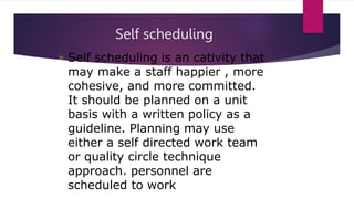 Self scheduling
• Self scheduling is an cativity that
may make a staff happier , more
cohesive, and more committed.
It should be planned on a unit
basis with a written policy as a
guideline. Planning may use
either a self directed work team
or quality circle technique
approach. personnel are
scheduled to work
 