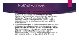 Modified work week:
• This using 10 and 12 hour shifts and other methods
are common place. A nurse administrator should be
sure work schedules are fulfilling the staffing
philosophy and policies, particularly with regard to
efficiency. Also, such schedules should not be
imposed on the nursing staff but should show a
mutual benefits to employer, employees and the
client served.
• One modification of the worksheet is four 10 hour
shifts per week in organized time increments. One
problem with this model is time overlaps of 6 hours
per 24 –hour day. The overlap can be used for
patient –centered conference, nursing care
assessment and planning and staff development. It
can be done by hour or by a block of 3-4 hours
 