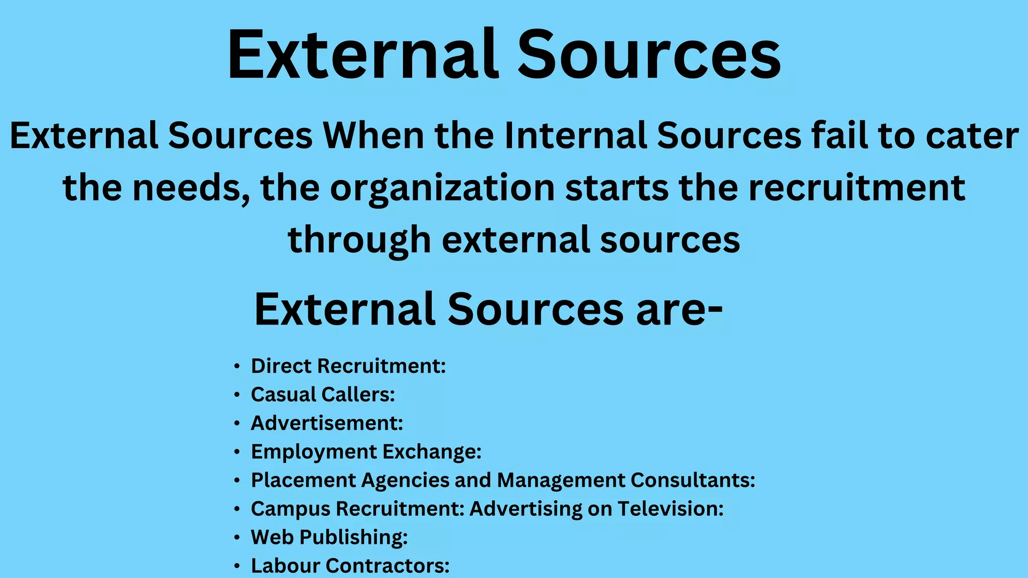 External Sources When the Internal Sources fail to cater
the needs, the organization starts the recruitment
through external sources
External Sources
• Direct Recruitment:
• Casual Callers:
• Advertisement:
• Employment Exchange:
• Placement Agencies and Management Consultants:
• Campus Recruitment: Advertising on Television:
• Web Publishing:
• Labour Contractors:
External Sources are-
 