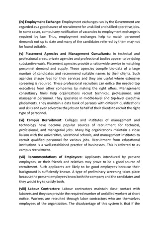 (iv) Employment Exchange: Employment exchanges run by the Government are
regarded as a good source of recruitment for unskilled and skilled operative jobs.
In some cases, compulsory notification of vacancies to employment exchange is
required by law. Thus, employment exchanges help to match personnel
demands not up to date and many of the candidates referred by them may not
be found suitable.
(v) Placement Agencies and Management Consultants: In technical and
professional areas, private agencies and professional bodies appear to be doing
substantive work. Placement agencies provide a nationwide service in matching
personnel demand and supply. These agencies compile bio-data of a large
number of candidates and recommend suitable names to their clients. Such
agencies charge fees for their services and they are useful where extensive
screening is required. These professional recruiters can entice the needed top
executives from other companies by making the right offers. Management
consultancy firms help organizations recruit technical, professional, and
managerial personnel. They specialize in middle-level and top-level executive
placements. They maintain a data bank of persons with different qualifications
and skills and even advertise the jobs on behalf of their clients to recruit the right
type of personnel.
(vi) Campus Recruitment: Colleges and institutes of management and
technology have become popular sources of recruitment for technical,
professional, and managerial jobs. Many big organizations maintain a close
liaison with the universities, vocational schools, and management institutes to
recruit qualified personnel for various jobs. Recruitment from educational
institutions is a well-established practice of businesses. This is referred to as
campus recruitment.
(vii) Recommendations of Employees: Applicants introduced by present
employees, or their friends and relatives may prove to be a good source of
recruitment. Such applicants are likely to be good employees because their
background is sufficiently known. A type of preliminary screening takes place
because the present employees know both the company and the candidates and
they would try to satisfy both.
(viii) Labour Contractors: Labour contractors maintain close contact with
laborers and they can provide the required number of unskilled workers at short
notice. Workers are recruited through labor contractors who are themselves
employees of the organization. The disadvantage of this system is that if the
 