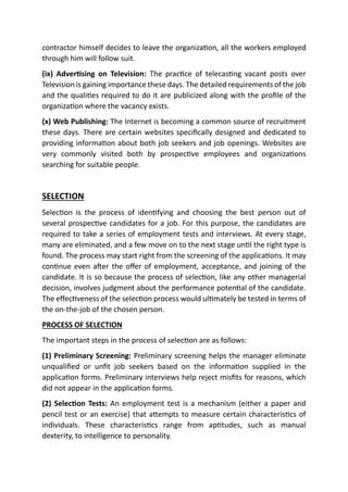 contractor himself decides to leave the organization, all the workers employed
through him will follow suit.
(ix) Advertising on Television: The practice of telecasting vacant posts over
Television is gaining importance these days. The detailed requirements of the job
and the qualities required to do it are publicized along with the profile of the
organization where the vacancy exists.
(x) Web Publishing: The Internet is becoming a common source of recruitment
these days. There are certain websites specifically designed and dedicated to
providing information about both job seekers and job openings. Websites are
very commonly visited both by prospective employees and organizations
searching for suitable people.
SELECTION
Selection is the process of identifying and choosing the best person out of
several prospective candidates for a job. For this purpose, the candidates are
required to take a series of employment tests and interviews. At every stage,
many are eliminated, and a few move on to the next stage until the right type is
found. The process may start right from the screening of the applications. It may
continue even after the offer of employment, acceptance, and joining of the
candidate. It is so because the process of selection, like any other managerial
decision, involves judgment about the performance potential of the candidate.
The effectiveness of the selection process would ultimately be tested in terms of
the on-the-job of the chosen person.
PROCESS OF SELECTION
The important steps in the process of selection are as follows:
(1) Preliminary Screening: Preliminary screening helps the manager eliminate
unqualified or unfit job seekers based on the information supplied in the
application forms. Preliminary interviews help reject misfits for reasons, which
did not appear in the application forms.
(2) Selection Tests: An employment test is a mechanism (either a paper and
pencil test or an exercise) that attempts to measure certain characteristics of
individuals. These characteristics range from aptitudes, such as manual
dexterity, to intelligence to personality.
 