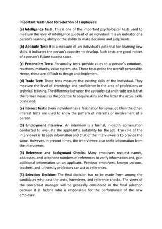 Important Tests Used for Selection of Employees:
(a) Intelligence Tests: This is one of the important psychological tests used to
measure the level of intelligence quotient of an individual. It is an indicator of a
person’s learning ability or the ability to make decisions and judgments.
(b) Aptitude Test: It is a measure of an individual's potential for learning new
skills. It indicates the person’s capacity to develop. Such tests are good indices
of a person’s future success score.
(c) Personality Tests: Personality tests provide clues to a person’s emotions,
reactions, maturity, value system, etc. These tests probe the overall personality.
Hence, these are difficult to design and implement.
(d) Trade Test: These tests measure the existing skills of the individual. They
measure the level of knowledge and proficiency in the area of professions or
technical training. The difference between the aptitude test and trade test is that
the former measures the potential to acquire skills and the latter the actual skills
possessed.
(e) Interest Tests: Every individual has a fascination for some job than the other.
Interest tests are used to know the pattern of interests or involvement of a
person.
(3) Employment Interview: An interview is a formal, in-depth conversation
conducted to evaluate the applicant’s suitability for the job. The role of the
interviewer is to seek information and that of the interviewee is to provide the
same. However, in present times, the interviewee also seeks information from
the interviewer.
(4) Reference and Background Checks: Many employers request names,
addresses, and telephone numbers of references to verify information and, gain
additional information on an applicant. Previous employers, known persons,
teachers, and university professors can act as references.
(5) Selection Decision: The final decision has to be made from among the
candidates who pass the tests, interviews, and reference checks. The views of
the concerned manager will be generally considered in the final selection
because it is he/she who is responsible for the performance of the new
employee.
 