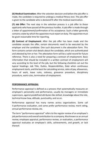 (6) Medical Examination: After the selection decision and before the job offer is
made, the candidate is required to undergo a medical fitness test. The job offer
is given to the candidate who is declared fit after the medical examination.
(7) Job Offer: The next step in the selection process is a job offer to those
applicants who have passed all the previous hurdles. A job offer is made through
a letter of appointment/confirmation of his acceptance. Such a letter generally
contains a date by which the appointee must report on duty. The appointee must
be given reasonable time for reporting.
(8) Contract of Employment: After the job offer has been made and the
candidate accepts the offer, certain documents need to be executed by the
employer and the candidate. One such document is the attestation form. This
form contains certain vital details about the candidate, which are authenticated
and attested by him or her. The attestation form will be a valid record for future
reference. There is also a need for preparing a contract of employment. Basic
information that should be included in a written contract of employment will
vary according to the level of the job, but the following checklists set out the
typical headings: Job Title, Duties, Responsibilities, Date when continuous
employment starts, and the basis for calculating service, rates of pay, allowances,
hours of work, leave rules, sickness, grievance procedure, disciplinary
procedure, work rules, termination of employment.
PERFORMANCE APPRAISAL
Performance appraisal is defined as a process that systematically measures an
employee’s personality and performance, usually by managers or immediate
supervisors, against predefined attributes like skillset, knowledge about the role,
technical know-how, attitude, punctuality, and so on.
Performance appraisal has many names across organizations. Some call
it performance evaluation, and some prefer performance review, merit rating,
annual performance review, etc.
The term “performance appraisal” refers to the regular review of an employee’s
job performance and overall contribution to a company. Also known as an annual
review, employee appraisal, performance review, or evaluation, a performance
appraisal evaluates an employee’s skills, achievements, and growth, or lack
thereof.
 