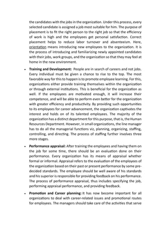 the candidates with the jobs in the organization. Under this process, every
selected candidate is assigned a job most suitable for him. The purpose of
placement is to fit the right person to the right job so that the efficiency
of work is high and the employees get personal satisfaction. Correct
placement helps to reduce labor turnover and absenteeism. Here,
orientation means introducing new employees to the organization. It is
the process of introducing and familiarizing newly appointed candidates
with their jobs, work groups, and the organization so that they may feel at
home in the new environment.
 Training and Development: People are in search of careers and not jobs.
Every individual must be given a chance to rise to the top. The most
favorable way for this to happen is to promote employee learning. For this,
organizations either provide training themselves within the organization
or through external institutions. This is beneficial for the organization as
well. If the employees are motivated enough, it will increase their
competence, and will be able to perform even better for the organization
with greater efficiency and productivity. By providing such opportunities
to its employees for career advancement, the organization captivates the
interest and holds on of its talented employees. The majority of the
organization has a distinct department for this purpose, that is, the Human
Resources Department. However, in small organizations, the line manager
has to do all the managerial functions viz, planning, organizing, staffing,
controlling, and directing. The process of staffing further involves three
more stages.
 Performance appraisal: After training the employees and having them on
the job for some time, there should be an evaluation done on their
performance. Every organization has its means of appraisal whether
formal or informal. Appraisal refers to the evaluation of the employees of
the organization based on their past or present performance by some pre-
decided standards. The employee should be well aware of his standards
and his superior is responsible for providing feedback on his performance.
The process of performance appraisal, thus includes specifying the job,
performing appraisal performance, and providing feedback.
 Promotion and Career planning: It has now become important for all
organizations to deal with career-related issues and promotional routes
for employees. The managers should take care of the activities that serve
 