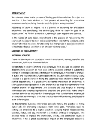 RECRUITMENT
Recruitment refers to the process of finding possible candidates for a job or a
function. It has been defined as ‘the process of searching for prospective
employees and stimulating them to apply for jobs in an organization.’
According to Edwin B. Flippo, “It is a process of searching for prospective
employees and stimulating and encouraging them to apply for jobs in an
organization.” He further elaborates it, terming it both negative and positive.
In the words of Dale Yoder, Recruitment is the process of “discovering the
sources of manpower to meet the requirements of the staffing schedule and to
employ effective measures for attracting that manpower in adequate numbers
to facilitate effective selection of an efficient working force.”
SOURCES OF RECRUITMENT
INTERNAL SOURCES
There are two important sources of internal recruitment, namely, transfers and
promotions, which are discussed below:
(i) Transfers: It involves shifting of an employee from one job to another, one
department to another, or from one shift to another, without a substantive
change in the responsibilities and status of the employee. It may lead to changes
in duties and responsibilities, working conditions, etc., but not necessarily salary.
Transfer is a good source of filling the vacancies with employees from over-
staffed departments. It is practically a horizontal movement of employees. A
shortage of suitable personnel in one branch may be filled through transfer from
another branch or department. Job transfers are also helpful in avoiding
termination and in removing individual problems and grievances. At the time of
transfer, it should be ensured that the employee to be transferred to another job
is capable of performing it. Transfers can also be used for training employees to
learn different jobs.
(ii) Promotions: Business enterprises generally follow the practice of filling
higher jobs by promoting employees from lower jobs. Promotion leads to
shifting an employee to a higher position, carrying higher responsibilities,
facilities, status, and pay. Promotion is a vertical shifting of employees. This
practice helps to improve the motivation, loyalty, and satisfaction levels of
employees. It has a great psychological impact on the employees because a
 
