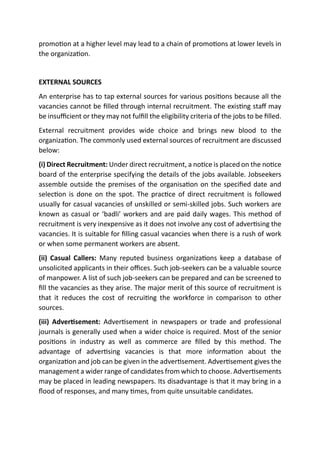 promotion at a higher level may lead to a chain of promotions at lower levels in
the organization.
EXTERNAL SOURCES
An enterprise has to tap external sources for various positions because all the
vacancies cannot be filled through internal recruitment. The existing staff may
be insufficient or they may not fulfill the eligibility criteria of the jobs to be filled.
External recruitment provides wide choice and brings new blood to the
organization. The commonly used external sources of recruitment are discussed
below:
(i) Direct Recruitment: Under direct recruitment, a notice is placed on the notice
board of the enterprise specifying the details of the jobs available. Jobseekers
assemble outside the premises of the organisation on the specified date and
selection is done on the spot. The practice of direct recruitment is followed
usually for casual vacancies of unskilled or semi-skilled jobs. Such workers are
known as casual or ‘badli’ workers and are paid daily wages. This method of
recruitment is very inexpensive as it does not involve any cost of advertising the
vacancies. It is suitable for filling casual vacancies when there is a rush of work
or when some permanent workers are absent.
(ii) Casual Callers: Many reputed business organizations keep a database of
unsolicited applicants in their offices. Such job-seekers can be a valuable source
of manpower. A list of such job-seekers can be prepared and can be screened to
fill the vacancies as they arise. The major merit of this source of recruitment is
that it reduces the cost of recruiting the workforce in comparison to other
sources.
(iii) Advertisement: Advertisement in newspapers or trade and professional
journals is generally used when a wider choice is required. Most of the senior
positions in industry as well as commerce are filled by this method. The
advantage of advertising vacancies is that more information about the
organization and job can be given in the advertisement. Advertisement gives the
management a wider range of candidates from which to choose. Advertisements
may be placed in leading newspapers. Its disadvantage is that it may bring in a
flood of responses, and many times, from quite unsuitable candidates.
 