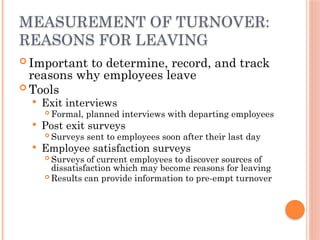 MEASUREMENT OF TURNOVER:
REASONS FOR LEAVING
 Important to determine, record, and track
reasons why employees leave
 Tools
 Exit interviews
 Formal, planned interviews with departing employees
 Post exit surveys
 Surveys sent to employees soon after their last day
 Employee satisfaction surveys
 Surveys of current employees to discover sources of
dissatisfaction which may become reasons for leaving
 Results can provide information to pre-empt turnover
 