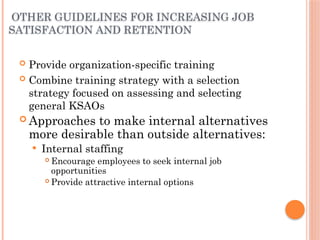 OTHER GUIDELINES FOR INCREASING JOB
SATISFACTION AND RETENTION
 Provide organization-specific training
 Combine training strategy with a selection
strategy focused on assessing and selecting
general KSAOs
 Approaches to make internal alternatives
more desirable than outside alternatives:
 Internal staffing
 Encourage employees to seek internal job
opportunities
 Provide attractive internal options
 
