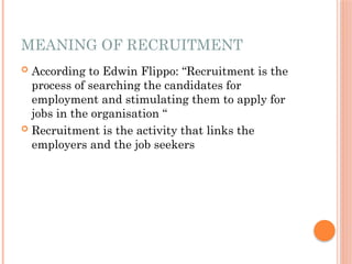 MEANING OF RECRUITMENT
 According to Edwin Flippo: “Recruitment is the
process of searching the candidates for
employment and stimulating them to apply for
jobs in the organisation “
 Recruitment is the activity that links the
employers and the job seekers
 