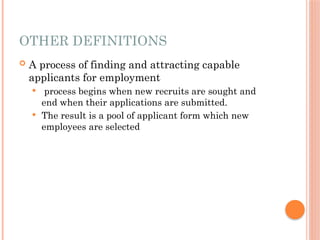 OTHER DEFINITIONS
 A process of finding and attracting capable
applicants for employment
 process begins when new recruits are sought and
end when their applications are submitted.
 The result is a pool of applicant form which new
employees are selected
 